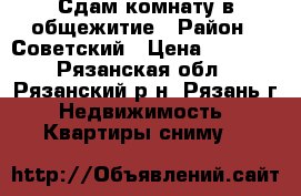 Сдам комнату в общежитие › Район ­ Советский › Цена ­ 7 000 - Рязанская обл., Рязанский р-н, Рязань г. Недвижимость » Квартиры сниму   